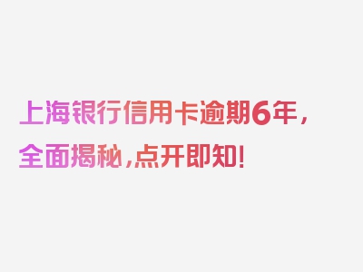 上海银行信用卡逾期6年，全面揭秘，点开即知！