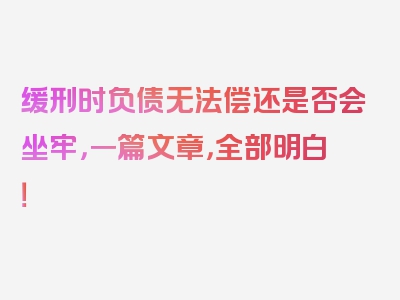 缓刑时负债无法偿还是否会坐牢，一篇文章，全部明白！