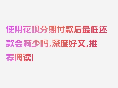 使用花呗分期付款后最低还款会减少吗，深度好文，推荐阅读！