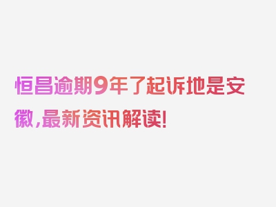 恒昌逾期9年了起诉地是安徽，最新资讯解读！