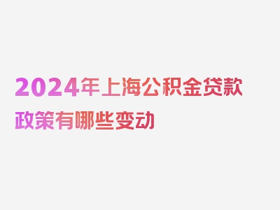 2024年上海公积金贷款政策有哪些变动