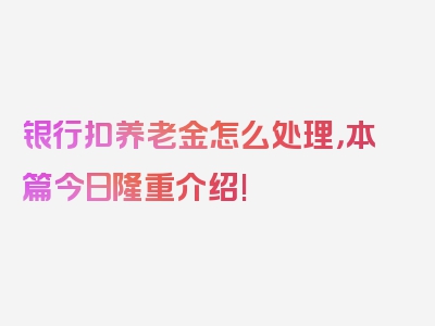 银行扣养老金怎么处理，本篇今日隆重介绍!