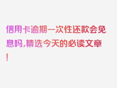 信用卡逾期一次性还款会免息吗，精选今天的必读文章！