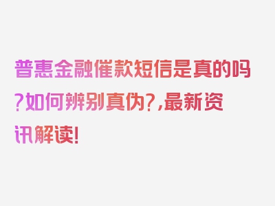 普惠金融催款短信是真的吗?如何辨别真伪?，最新资讯解读！