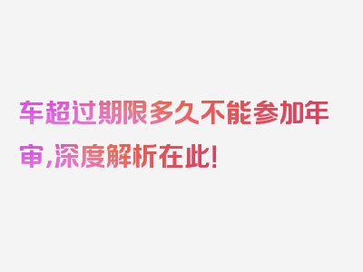 车超过期限多久不能参加年审，深度解析在此！