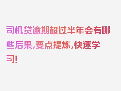 司机贷逾期超过半年会有哪些后果，要点提炼，快速学习！