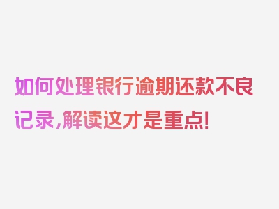 如何处理银行逾期还款不良记录，解读这才是重点！