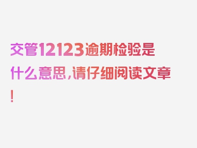 交管12123逾期检验是什么意思，请仔细阅读文章！