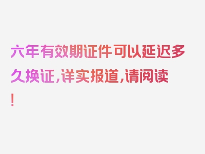 六年有效期证件可以延迟多久换证，详实报道，请阅读！