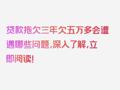 贷款拖欠三年欠五万多会遭遇哪些问题，深入了解，立即阅读！