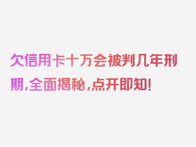 欠信用卡十万会被判几年刑期，全面揭秘，点开即知！