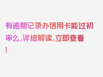 有逾期记录办信用卡能过初审么，详细解读，立即查看！