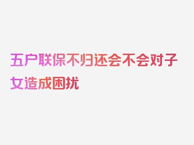 五户联保不归还会不会对子女造成困扰