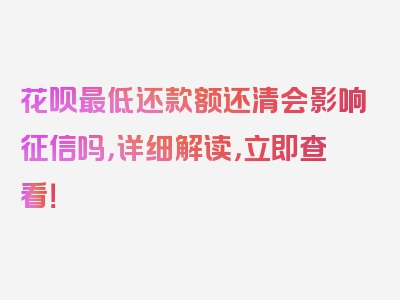 花呗最低还款额还清会影响征信吗，详细解读，立即查看！