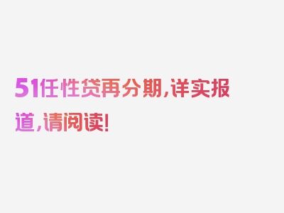 51任性贷再分期，详实报道，请阅读！