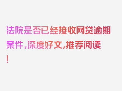 法院是否已经接收网贷逾期案件，深度好文，推荐阅读！