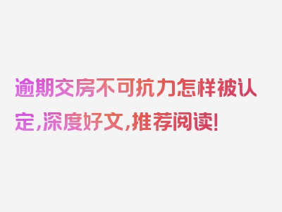 逾期交房不可抗力怎样被认定，深度好文，推荐阅读！