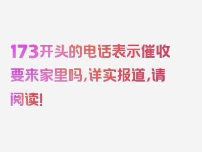 173开头的电话表示催收要来家里吗，详实报道，请阅读！