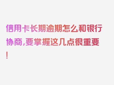 信用卡长期逾期怎么和银行协商，要掌握这几点很重要！