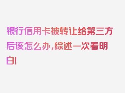 银行信用卡被转让给第三方后该怎么办，综述一次看明白！