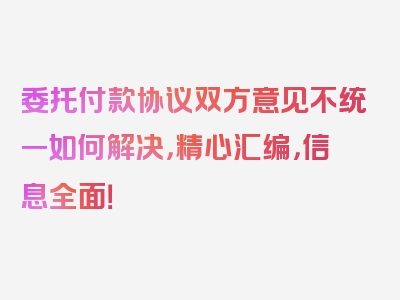 委托付款协议双方意见不统一如何解决，精心汇编，信息全面！