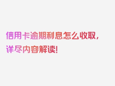 信用卡逾期利息怎么收取，详尽内容解读！