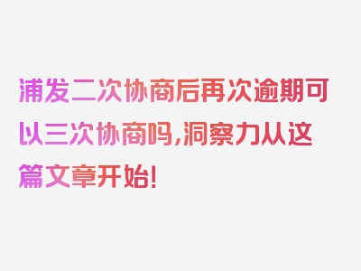 浦发二次协商后再次逾期可以三次协商吗，洞察力从这篇文章开始！