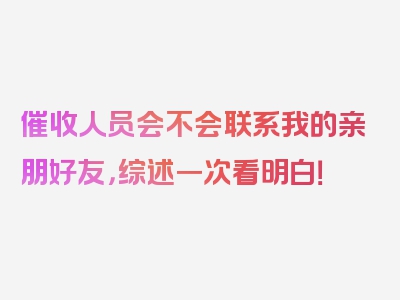 催收人员会不会联系我的亲朋好友，综述一次看明白！