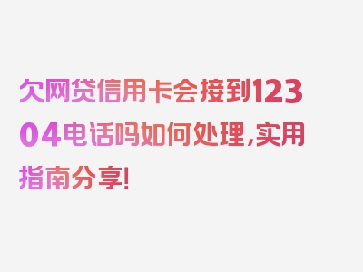 欠网贷信用卡会接到12304电话吗如何处理，实用指南分享！