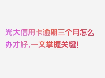 光大信用卡逾期三个月怎么办才好，一文掌握关键！