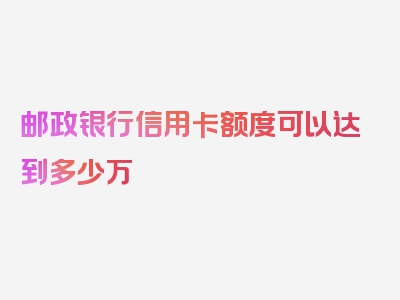 邮政银行信用卡额度可以达到多少万