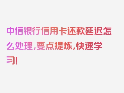 中信银行信用卡还款延迟怎么处理，要点提炼，快速学习！