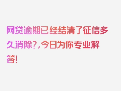 网贷逾期已经结清了征信多久消除?，今日为你专业解答!