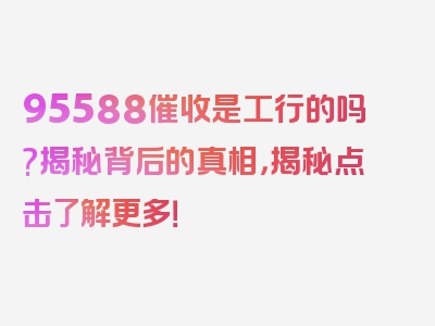 95588催收是工行的吗?揭秘背后的真相，揭秘点击了解更多！