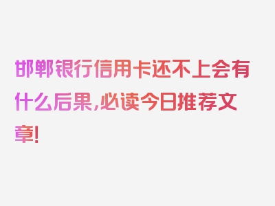 邯郸银行信用卡还不上会有什么后果，必读今日推荐文章！