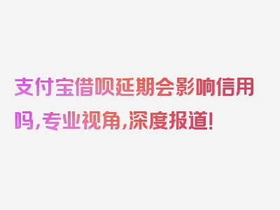 支付宝借呗延期会影响信用吗，专业视角，深度报道！