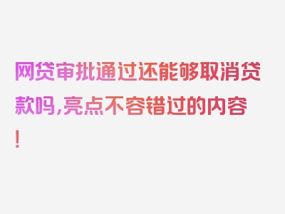 网贷审批通过还能够取消贷款吗，亮点不容错过的内容！