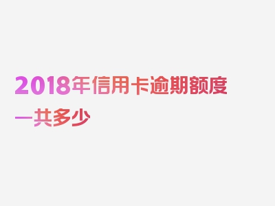 2018年信用卡逾期额度一共多少