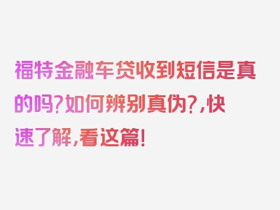 福特金融车贷收到短信是真的吗?如何辨别真伪?，快速了解，看这篇！