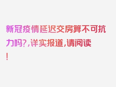 新冠疫情延迟交房算不可抗力吗?，详实报道，请阅读！