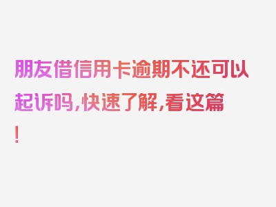 朋友借信用卡逾期不还可以起诉吗，快速了解，看这篇！