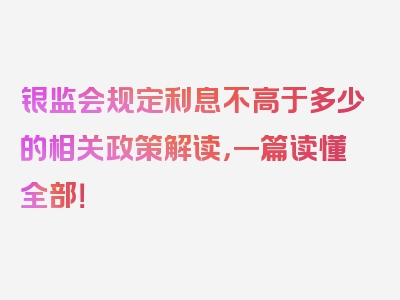 银监会规定利息不高于多少的相关政策解读，一篇读懂全部！