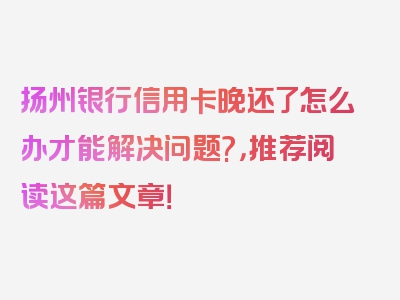 扬州银行信用卡晚还了怎么办才能解决问题?，推荐阅读这篇文章！