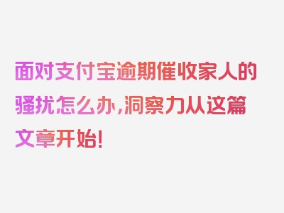 面对支付宝逾期催收家人的骚扰怎么办，洞察力从这篇文章开始！