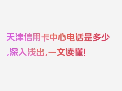 天津信用卡中心电话是多少，深入浅出，一文读懂！