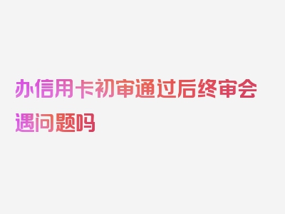 办信用卡初审通过后终审会遇问题吗