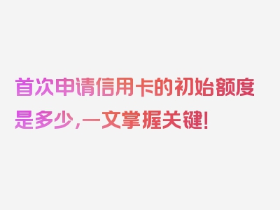 首次申请信用卡的初始额度是多少，一文掌握关键！