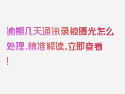 逾期几天通讯录被曝光怎么处理，精准解读，立即查看！