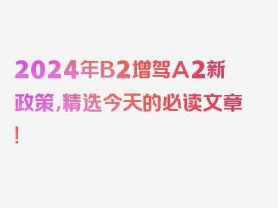 2024年B2增驾A2新政策，精选今天的必读文章！