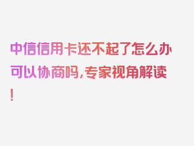 中信信用卡还不起了怎么办可以协商吗，专家视角解读！